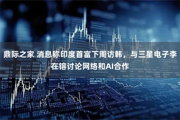 鼎际之家 消息称印度首富下周访韩，与三星电子李在镕讨论网络和AI合作