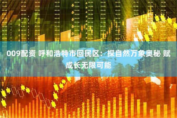 009配资 呼和浩特市回民区：探自然万象奥秘 赋成长无限可能
