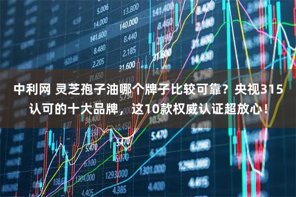 中利网 灵芝孢子油哪个牌子比较可靠？央视315认可的十大品牌，这10款权威认证超放心！