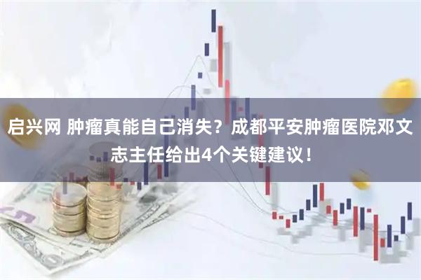 启兴网 肿瘤真能自己消失？成都平安肿瘤医院邓文志主任给出4个关键建议！