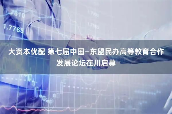 大资本优配 第七届中国—东盟民办高等教育合作发展论坛在川启幕
