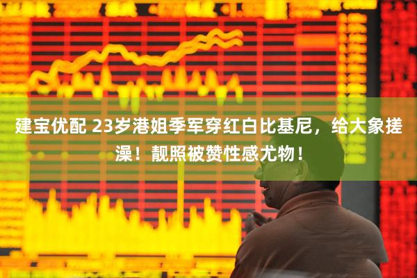 建宝优配 23岁港姐季军穿红白比基尼，给大象搓澡！靓照被赞性感尤物！