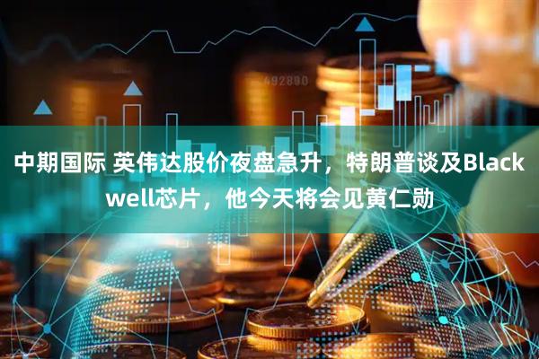 中期国际 英伟达股价夜盘急升，特朗普谈及Blackwell芯片，他今天将会见黄仁勋