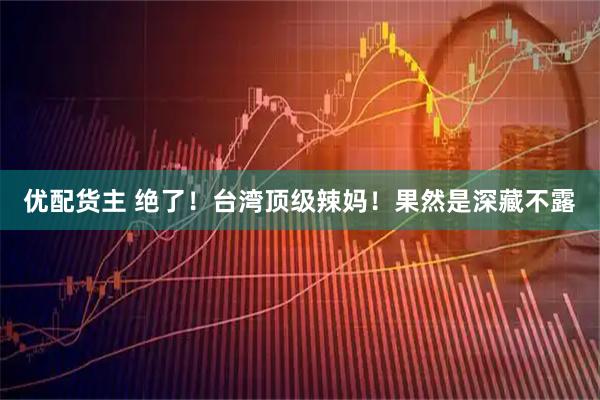 优配货主 绝了！台湾顶级辣妈！果然是深藏不露