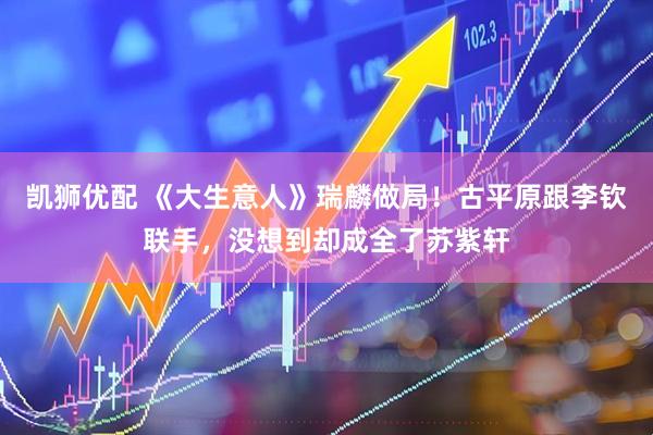 凯狮优配 《大生意人》瑞麟做局！古平原跟李钦联手，没想到却成全了苏紫轩