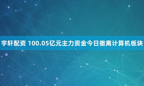 宇轩配资 100.05亿元主力资金今日撤离计算机板块
