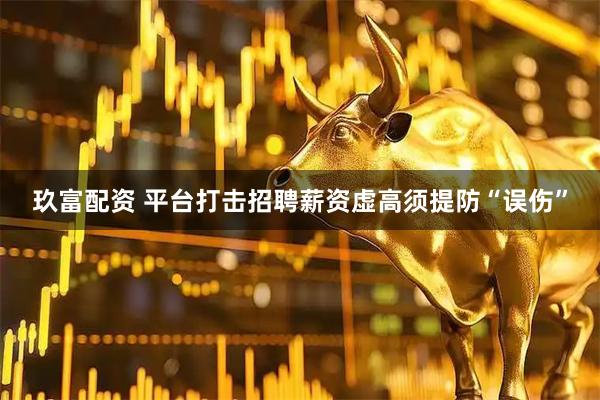 玖富配资 平台打击招聘薪资虚高须提防“误伤”
