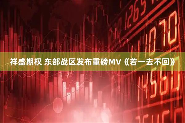 祥盛期权 东部战区发布重磅MV《若一去不回》