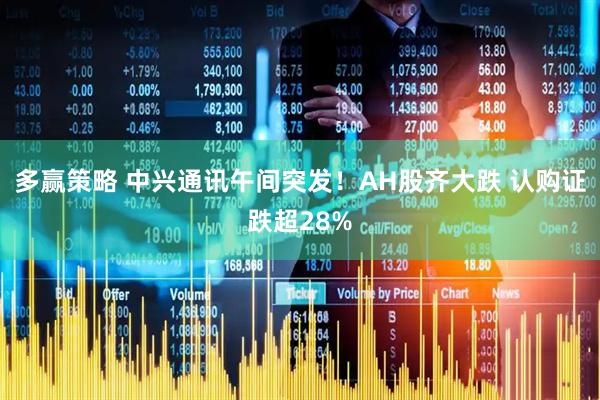 多赢策略 中兴通讯午间突发！AH股齐大跌 认购证跌超28%