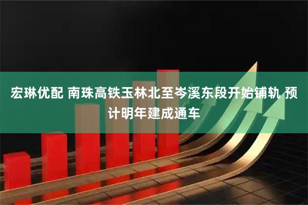 宏琳优配 南珠高铁玉林北至岑溪东段开始铺轨 预计明年建成通车