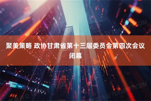 聚美策略 政协甘肃省第十三届委员会第四次会议闭幕