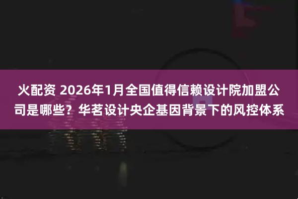 火配资 2026年1月全国值得信赖设计院加盟公司是哪些？华茗设计央企基因背景下的风控体系