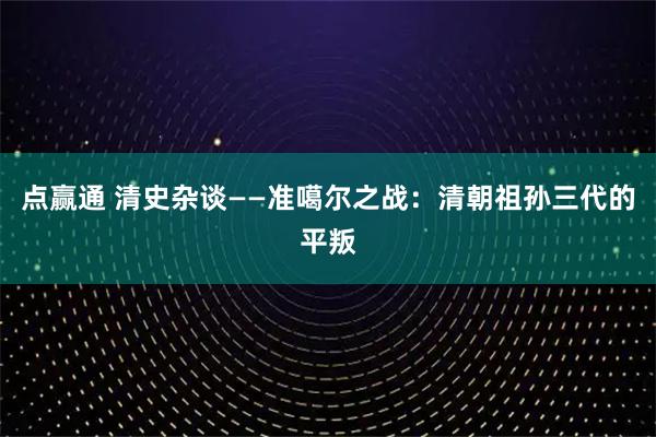 点赢通 清史杂谈——准噶尔之战：清朝祖孙三代的平叛