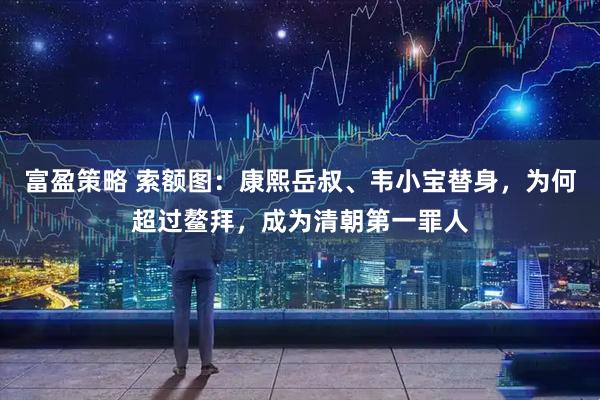 富盈策略 索额图：康熙岳叔、韦小宝替身，为何超过鳌拜，成为清朝第一罪人