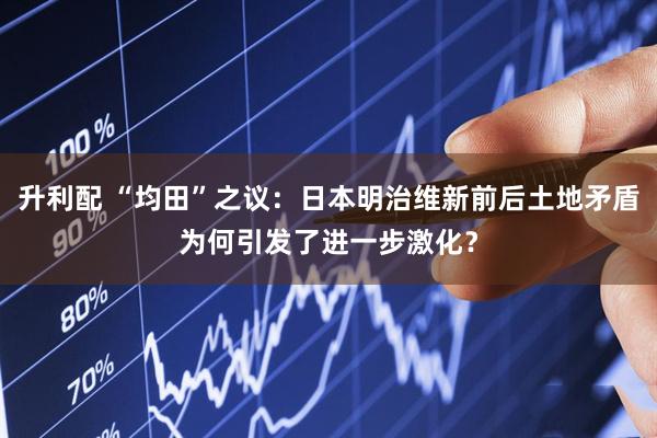 升利配 “均田”之议：日本明治维新前后土地矛盾为何引发了进一步激化？