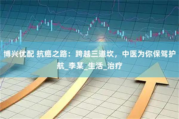 博兴优配 抗癌之路：跨越三道坎，中医为你保驾护航_李某_生活_治疗