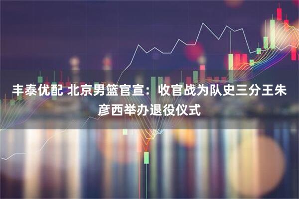 丰泰优配 北京男篮官宣：收官战为队史三分王朱彦西举办退役仪式