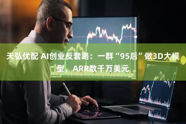 天弘优配 AI创业反套路：一群“95后”做3D大模型，ARR数千万美元