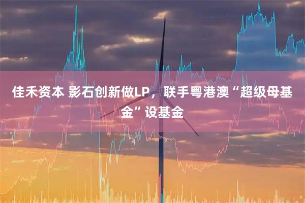 佳禾资本 影石创新做LP，联手粤港澳“超级母基金”设基金
