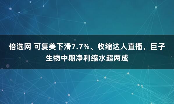 倍选网 可复美下滑7.7%、收缩达人直播，巨子生物中期净利缩水超两成